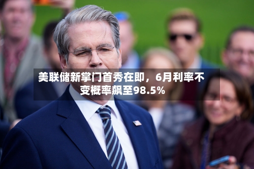 美联储新掌门首秀在即，6月利率不变概率飙至98.5%