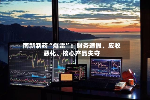 南新制药“爆雷	”：财务造假、应收恶化、核心产品失守-第2张图片