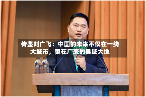 传鉴刘广飞：中国的未来不仅在一线大城市	，更在广袤的县域大地-第2张图片