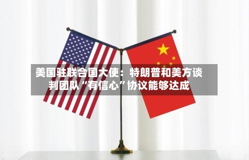 美国驻联合国大使：特朗普和美方谈判团队“有信心”协议能够达成-第2张图片